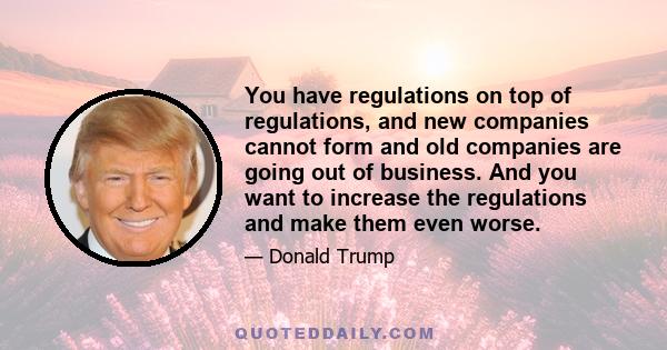 You have regulations on top of regulations, and new companies cannot form and old companies are going out of business. And you want to increase the regulations and make them even worse.