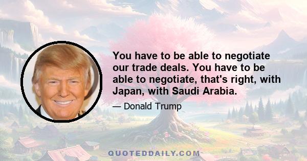 You have to be able to negotiate our trade deals. You have to be able to negotiate, that's right, with Japan, with Saudi Arabia.