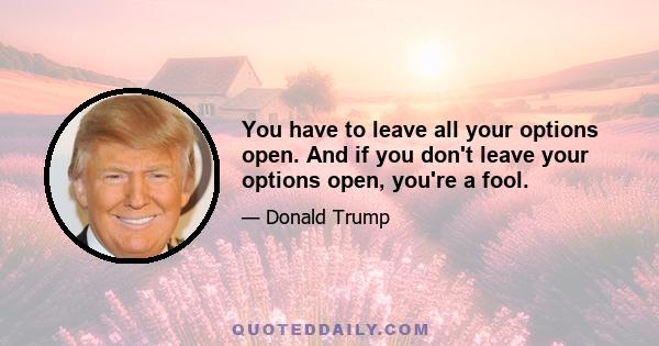 You have to leave all your options open. And if you don't leave your options open, you're a fool.