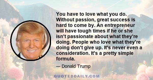 You have to love what you do. Without passion, great success is hard to come by. An entrepreneur will have tough times if he or she isn't passionate about what they're doing. People who love what they're doing don't