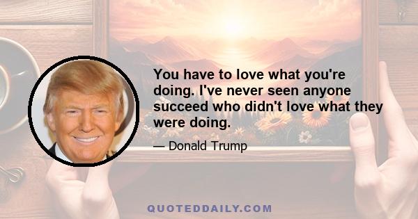 You have to love what you're doing. I've never seen anyone succeed who didn't love what they were doing.