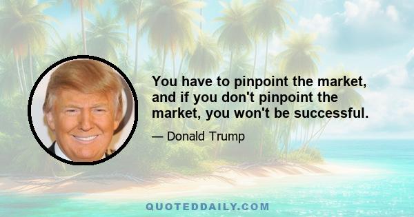 You have to pinpoint the market, and if you don't pinpoint the market, you won't be successful.