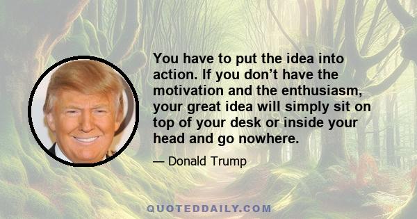 You have to put the idea into action. If you don’t have the motivation and the enthusiasm, your great idea will simply sit on top of your desk or inside your head and go nowhere.