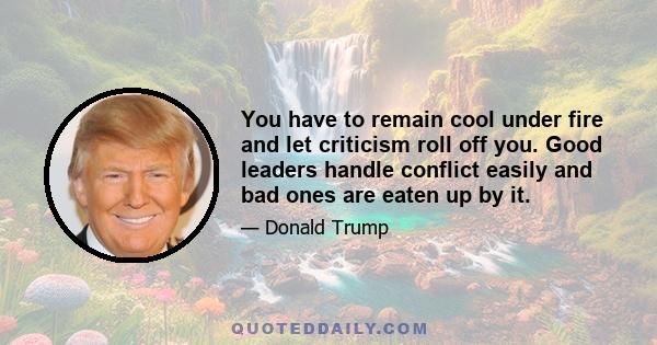 You have to remain cool under fire and let criticism roll off you. Good leaders handle conflict easily and bad ones are eaten up by it.