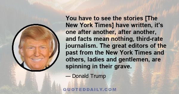 You have to see the stories [The New York Times] have written, it's one after another, after another, and facts mean nothing, third-rate journalism. The great editors of the past from the New York Times and others,