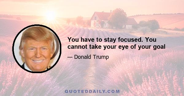 You have to stay focused. You cannot take your eye of your goal