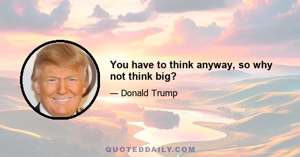 You have to think anyway, so why not think big?