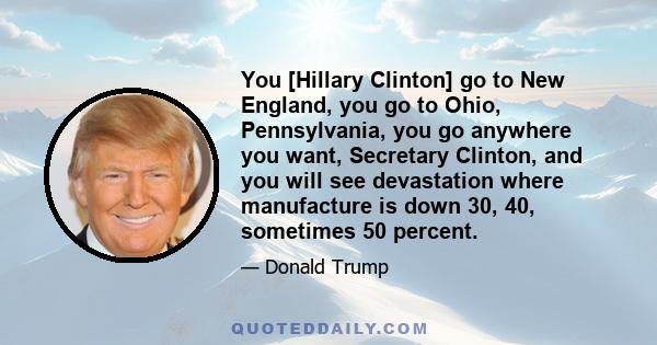 You [Hillary Clinton] go to New England, you go to Ohio, Pennsylvania, you go anywhere you want, Secretary Clinton, and you will see devastation where manufacture is down 30, 40, sometimes 50 percent.