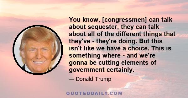 You know, [congressmen] can talk about sequester, they can talk about all of the different things that they've - they're doing. But this isn't like we have a choice. This is something where - and we're gonna be cutting