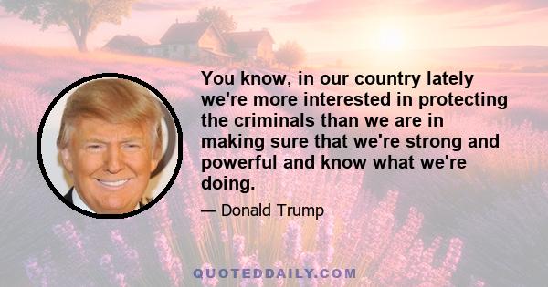 You know, in our country lately we're more interested in protecting the criminals than we are in making sure that we're strong and powerful and know what we're doing.