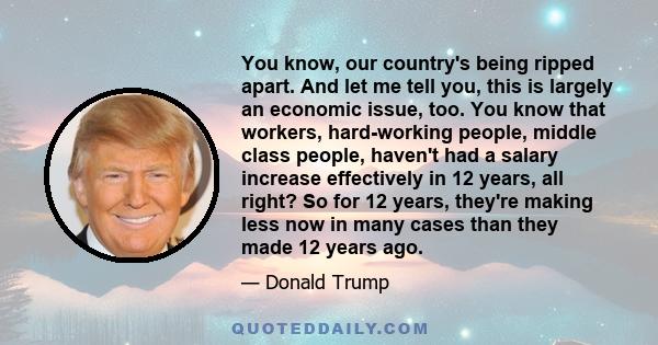 You know, our country's being ripped apart. And let me tell you, this is largely an economic issue, too. You know that workers, hard-working people, middle class people, haven't had a salary increase effectively in 12