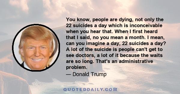 You know, people are dying, not only the 22 suicides a day which is inconceivable when you hear that. When I first heard that I said, no you mean a month. I mean, can you imagine a day, 22 suicides a day? A lot of the