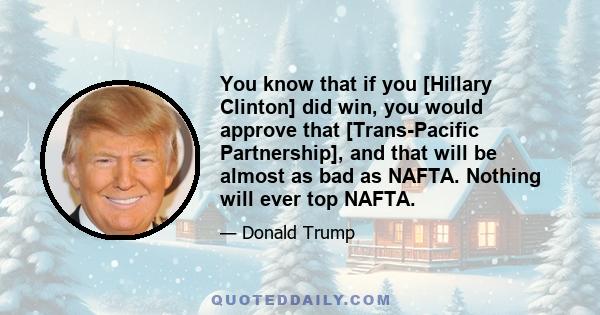 You know that if you [Hillary Clinton] did win, you would approve that [Trans-Pacific Partnership], and that will be almost as bad as NAFTA. Nothing will ever top NAFTA.