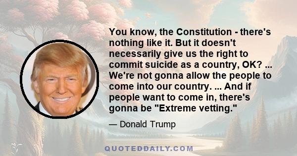 You know, the Constitution - there's nothing like it. But it doesn't necessarily give us the right to commit suicide as a country, OK? ... We're not gonna allow the people to come into our country. ... And if people