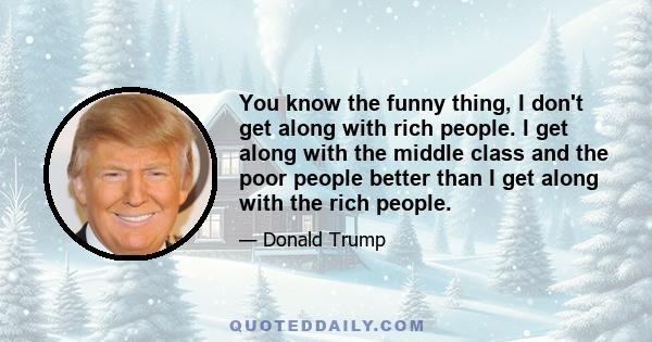 You know the funny thing, I don't get along with rich people. I get along with the middle class and the poor people better than I get along with the rich people.