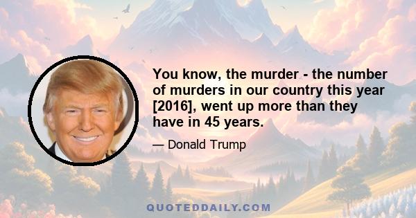 You know, the murder - the number of murders in our country this year [2016], went up more than they have in 45 years.