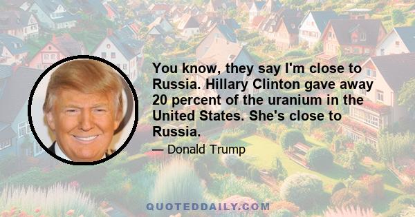 You know, they say I'm close to Russia. Hillary Clinton gave away 20 percent of the uranium in the United States. She's close to Russia.