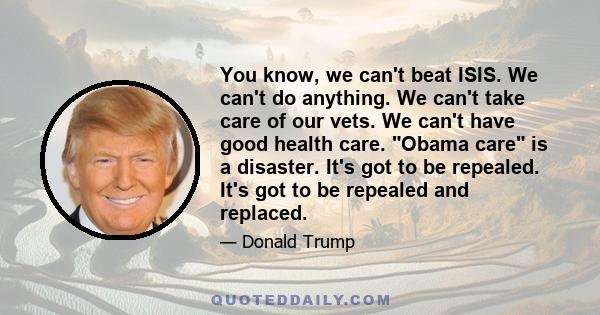 You know, we can't beat ISIS. We can't do anything. We can't take care of our vets. We can't have good health care. Obama care is a disaster. It's got to be repealed. It's got to be repealed and replaced.