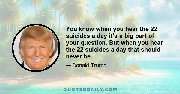 You know when you hear the 22 suicides a day it's a big part of your question. But when you hear the 22 suicides a day that should never be.