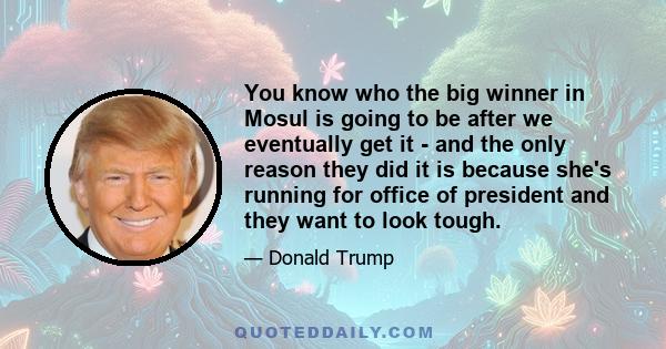 You know who the big winner in Mosul is going to be after we eventually get it - and the only reason they did it is because she's running for office of president and they want to look tough.