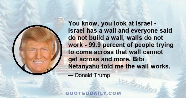 You know, you look at Israel - Israel has a wall and everyone said do not build a wall, walls do not work - 99.9 percent of people trying to come across that wall cannot get across and more. Bibi Netanyahu told me the