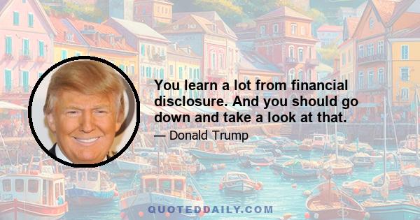 You learn a lot from financial disclosure. And you should go down and take a look at that.