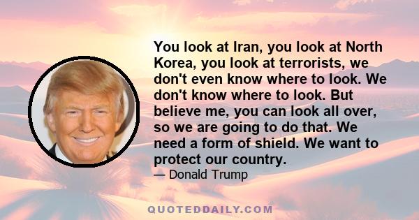 You look at Iran, you look at North Korea, you look at terrorists, we don't even know where to look. We don't know where to look. But believe me, you can look all over, so we are going to do that. We need a form of