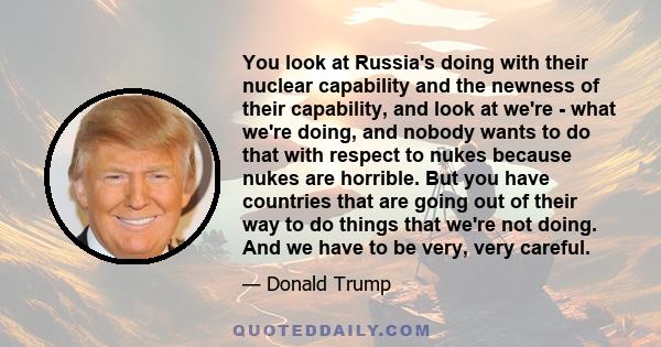 You look at Russia's doing with their nuclear capability and the newness of their capability, and look at we're - what we're doing, and nobody wants to do that with respect to nukes because nukes are horrible. But you