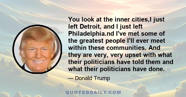 You look at the inner cities,I just left Detroit, and I just left Philadelphia.nd I've met some of the greatest people I'll ever meet within these communities. And they are very, very upset with what their politicians