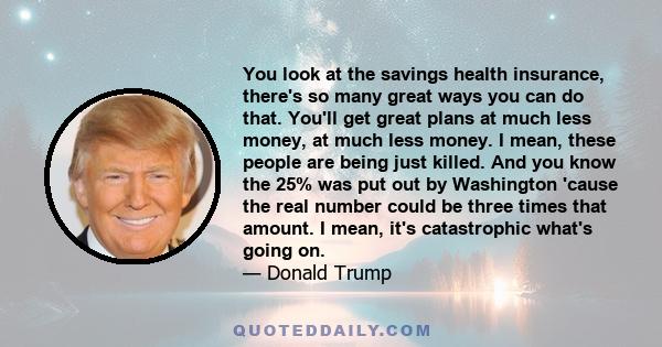 You look at the savings health insurance, there's so many great ways you can do that. You'll get great plans at much less money, at much less money. I mean, these people are being just killed. And you know the 25% was