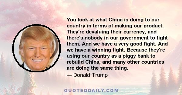 You look at what China is doing to our country in terms of making our product. They're devaluing their currency, and there's nobody in our government to fight them. And we have a very good fight. And we have a winning