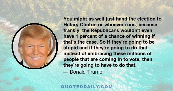 You might as well just hand the election to Hillary Clinton or whoever runs, because frankly, the Republicans wouldn't even have 1 percent of a chance of winning if that's the case. So if they're going to be stupid and