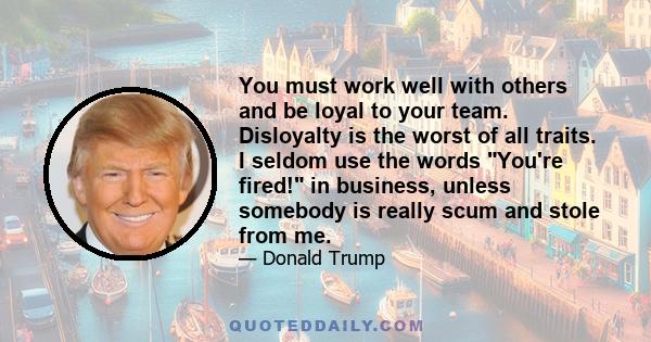 You must work well with others and be loyal to your team. Disloyalty is the worst of all traits. I seldom use the words You're fired! in business, unless somebody is really scum and stole from me.