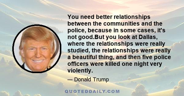 You need better relationships between the communities and the police, because in some cases, it's not good.But you look at Dallas, where the relationships were really studied, the relationships were really a beautiful