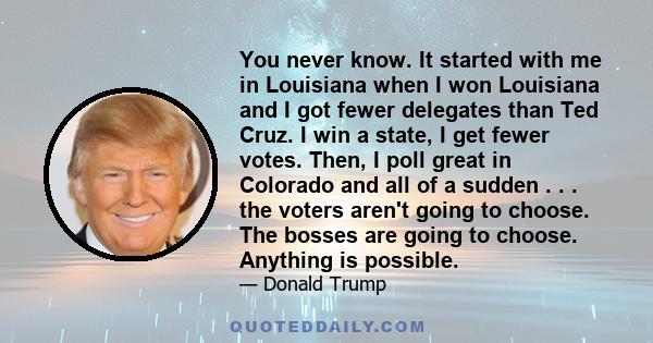 You never know. It started with me in Louisiana when I won Louisiana and I got fewer delegates than Ted Cruz. I win a state, I get fewer votes. Then, I poll great in Colorado and all of a sudden . . . the voters aren't