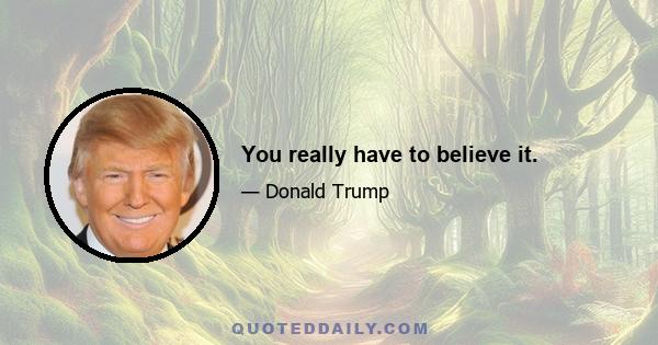 You really have to believe it.