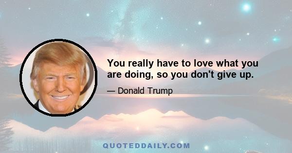 You really have to love what you are doing, so you don't give up.