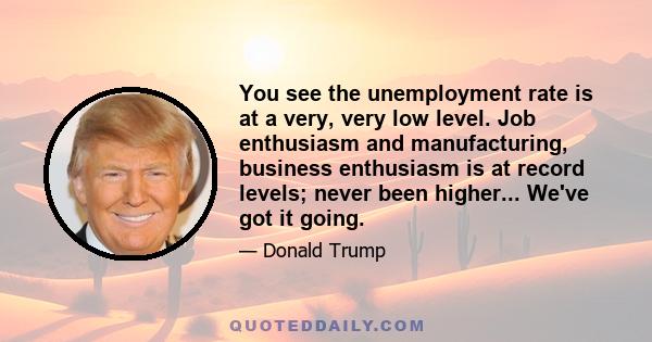 You see the unemployment rate is at a very, very low level. Job enthusiasm and manufacturing, business enthusiasm is at record levels; never been higher... We've got it going.