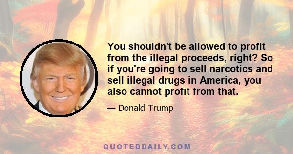 You shouldn't be allowed to profit from the illegal proceeds, right? So if you're going to sell narcotics and sell illegal drugs in America, you also cannot profit from that.