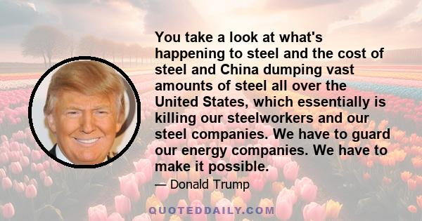 You take a look at what's happening to steel and the cost of steel and China dumping vast amounts of steel all over the United States, which essentially is killing our steelworkers and our steel companies. We have to