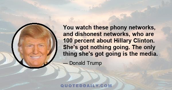 You watch these phony networks, and dishonest networks, who are 100 percent about Hillary Clinton. She's got nothing going. The only thing she's got going is the media.