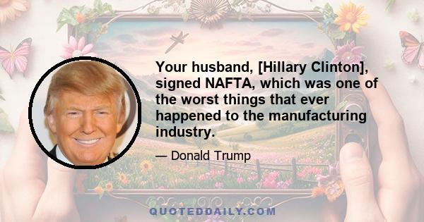 Your husband, [Hillary Clinton], signed NAFTA, which was one of the worst things that ever happened to the manufacturing industry.