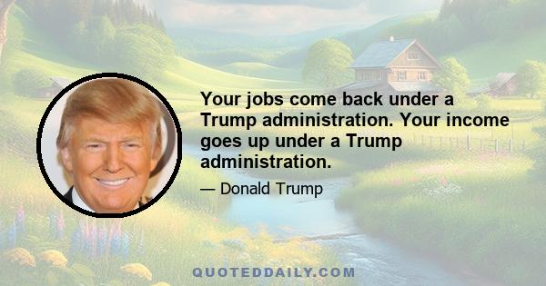 Your jobs come back under a Trump administration. Your income goes up under a Trump administration.