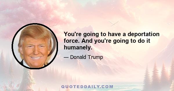 You're going to have a deportation force. And you're going to do it humanely.