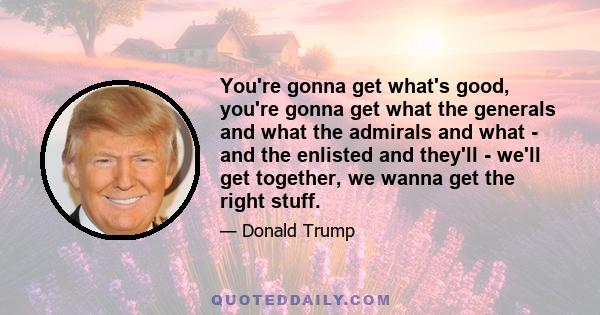 You're gonna get what's good, you're gonna get what the generals and what the admirals and what - and the enlisted and they'll - we'll get together, we wanna get the right stuff.