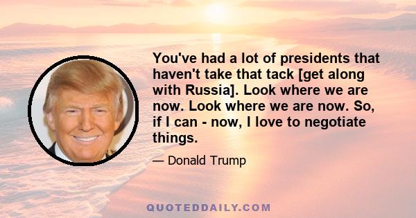 You've had a lot of presidents that haven't take that tack [get along with Russia]. Look where we are now. Look where we are now. So, if I can - now, I love to negotiate things.