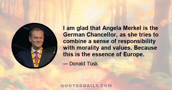 I am glad that Angela Merkel is the German Chancellor, as she tries to combine a sense of responsibility with morality and values. Because this is the essence of Europe.