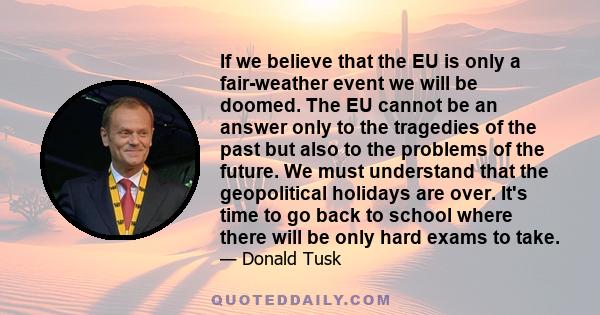 If we believe that the EU is only a fair-weather event we will be doomed. The EU cannot be an answer only to the tragedies of the past but also to the problems of the future. We must understand that the geopolitical