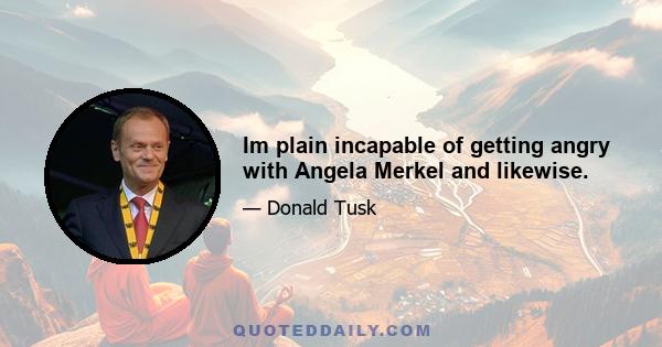 Im plain incapable of getting angry with Angela Merkel and likewise.