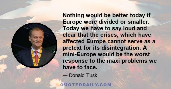 Nothing would be better today if Europe were divided or smaller. Today we have to say loud and clear that the crises, which have affected Europe cannot serve as a pretext for its disintegration. A mini-Europe would be